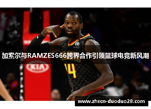 加索尔与RAMZES666跨界合作引领篮球电竞新风潮